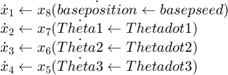 $$&#10; \begin{array}{l}&#10; \dot x_1 \leftarrow x_8 (\dot {baseposition} \leftarrow {basepseed}) \\&#10; \dot x_2 \leftarrow x_7 (\dot {Theta1} \leftarrow {Thetadot1} ) \\&#10; \dot x_3 \leftarrow x_6 (\dot {Theta2} \leftarrow {Thetadot2} ) \\&#10; \dot x_4 \leftarrow x_5 (\dot {Theta3} \leftarrow {Thetadot3}) \\&#10; \end{array}&#10;$$